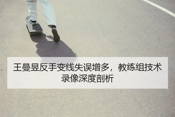 王曼昱反手变线失误增多，教练组技术录像深度剖析